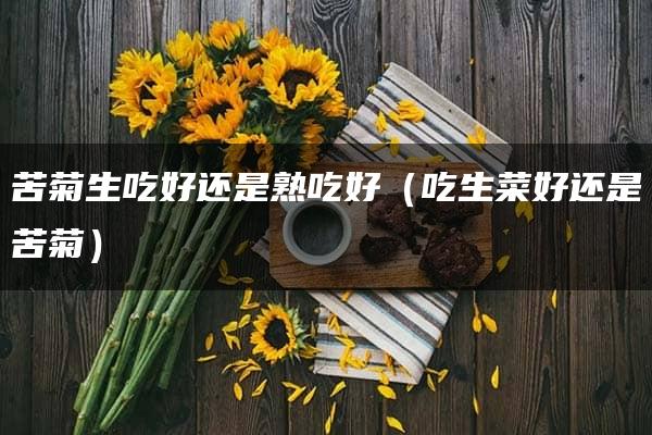 苦菊生吃好还是熟吃好（吃生菜好还是苦菊）