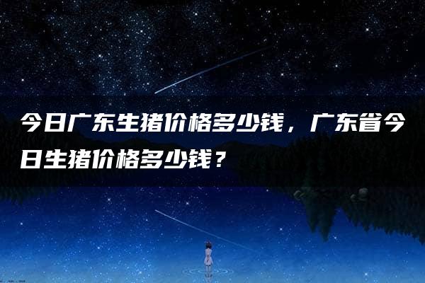 今日广东生猪价格多少钱，广东省今日生猪价格多少钱？