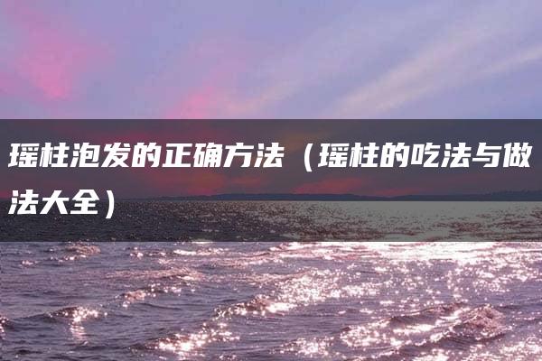 瑶柱泡发的正确方法（瑶柱的吃法与做法大全）