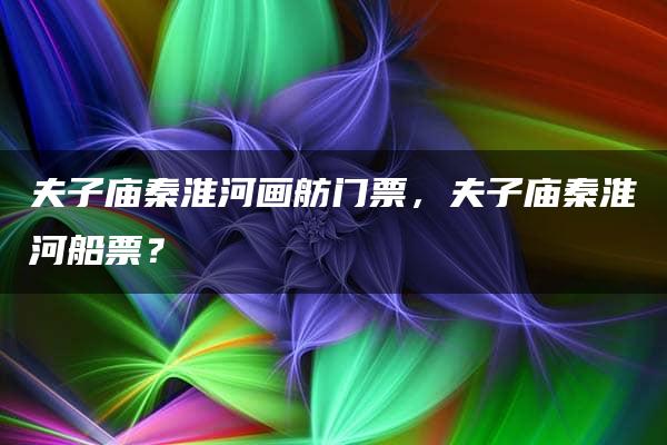 夫子庙秦淮河画舫门票，夫子庙秦淮河船票？