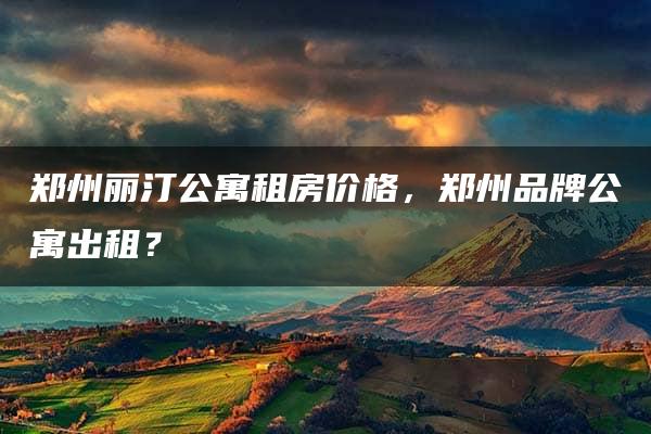 郑州丽汀公寓租房价格，郑州品牌公寓出租？