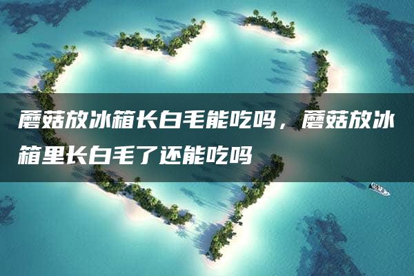 蘑菇放冰箱长白毛能吃吗，蘑菇放冰箱里长白毛了还能吃吗