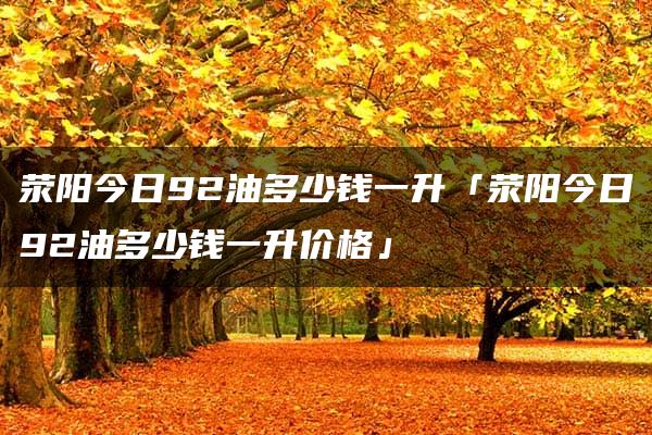 荥阳今日92油多少钱一升「荥阳今日92油多少钱一升价格」