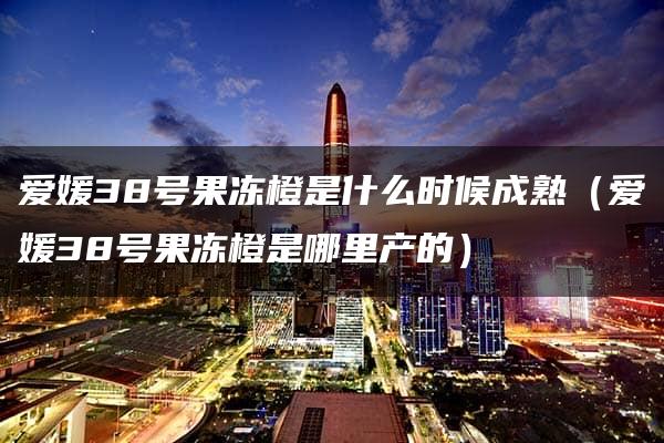 爱媛38号果冻橙是什么时候成熟（爱媛38号果冻橙是哪里产的）