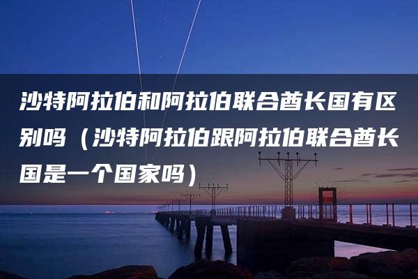 沙特阿拉伯和阿拉伯联合酋长国有区别吗（沙特阿拉伯跟阿拉伯联合酋长国是一个国家吗）