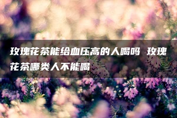 玫瑰花茶能给血压高的人喝吗 玫瑰花茶哪类人不能喝