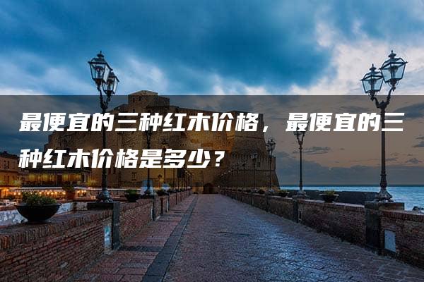 最便宜的三种红木价格，最便宜的三种红木价格是多少？