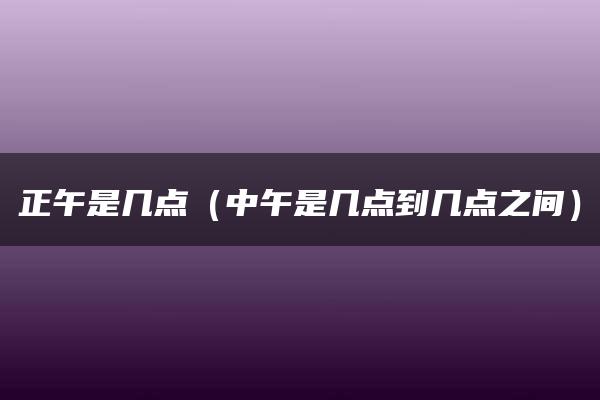 正午是几点（中午是几点到几点之间）