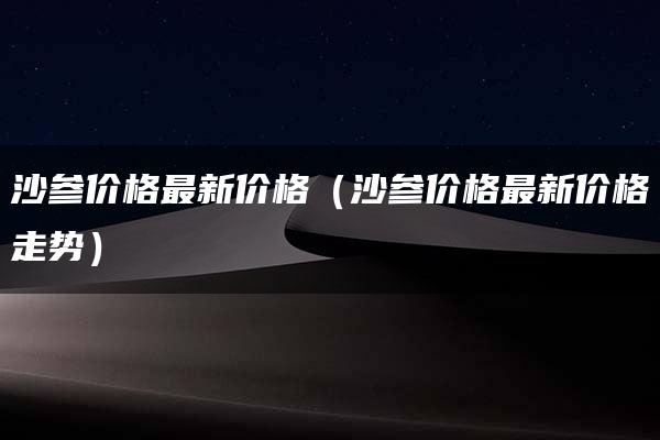 沙参价格最新价格（沙参价格最新价格走势）