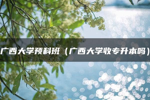 广西大学预科班（广西大学收专升本吗）