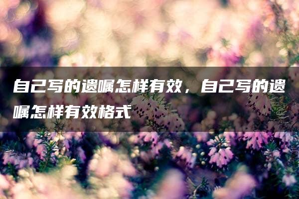 自己写的遗嘱怎样有效，自己写的遗嘱怎样有效格式