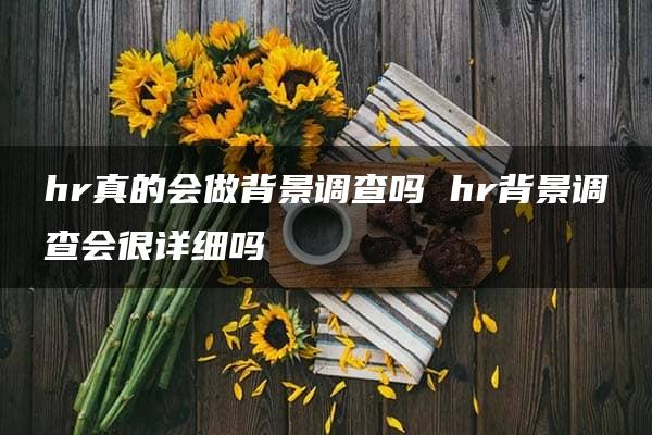 hr真的会做背景调查吗 hr背景调查会很详细吗