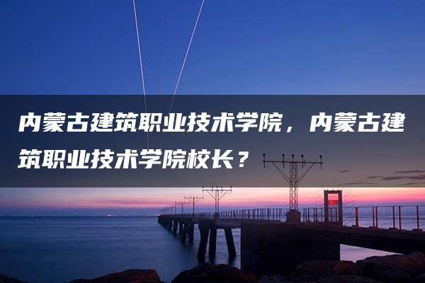 内蒙古建筑职业技术学院，内蒙古建筑职业技术学院校长？