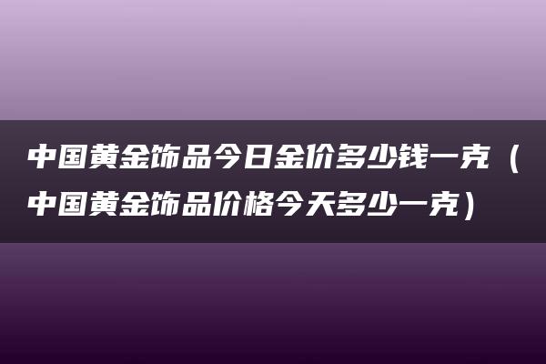 中国黄金饰品今日金价多少钱一克（中国黄金饰品价格今天多少一克）