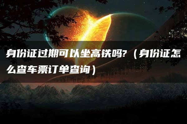 身份证过期可以坐高铁吗?（身份证怎么查车票订单查询）