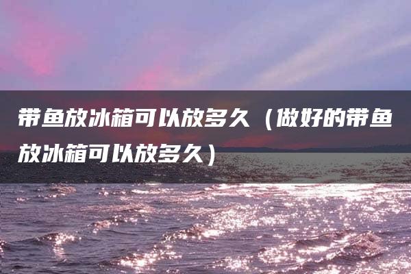 带鱼放冰箱可以放多久（做好的带鱼放冰箱可以放多久）