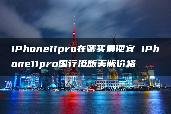 iPhone11pro在哪买最便宜 iPhone11pro国行港版美版价格