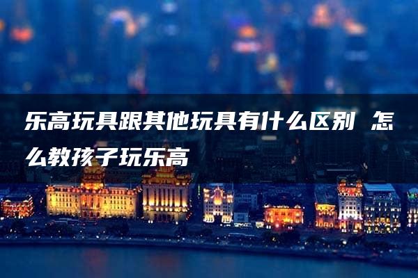 乐高玩具跟其他玩具有什么区别 怎么教孩子玩乐高