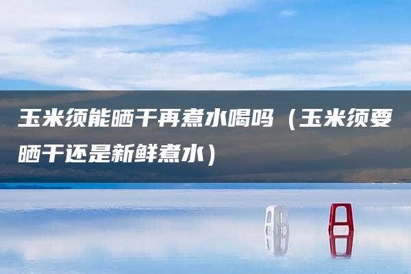 玉米须能晒干再煮水喝吗（玉米须要晒干还是新鲜煮水）