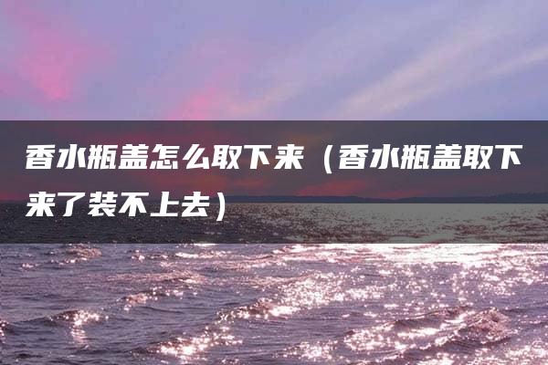 香水瓶盖怎么取下来（香水瓶盖取下来了装不上去）