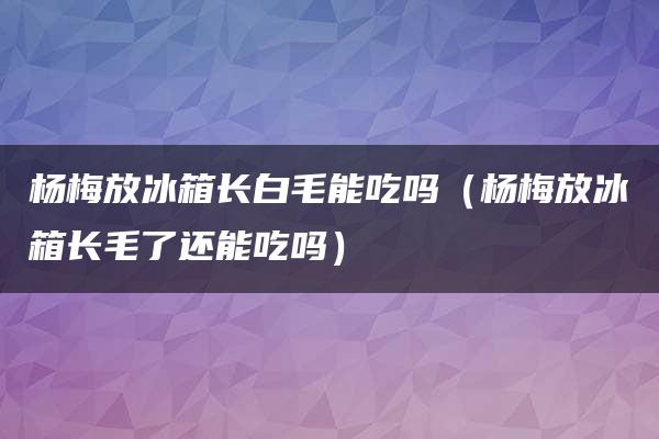 杨梅放冰箱长白毛能吃吗（杨梅放冰箱长毛了还能吃吗）