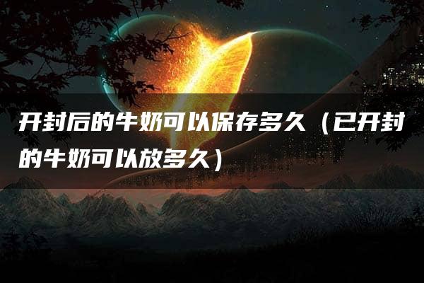 开封后的牛奶可以保存多久（已开封的牛奶可以放多久）