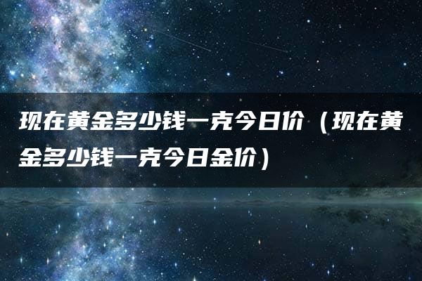 现在黄金多少钱一克今日价（现在黄金多少钱一克今日金价）