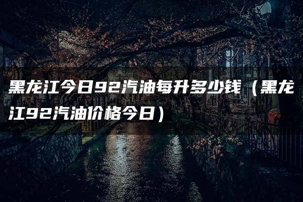 黑龙江今日92汽油每升多少钱（黑龙江92汽油价格今日）