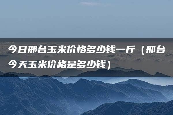 今日邢台玉米价格多少钱一斤（邢台今天玉米价格是多少钱）