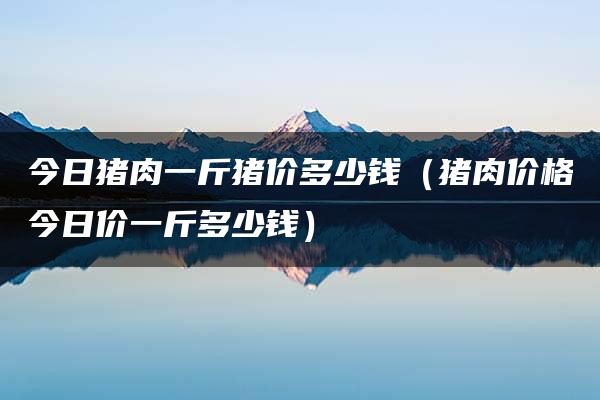 今日猪肉一斤猪价多少钱（猪肉价格今日价一斤多少钱）