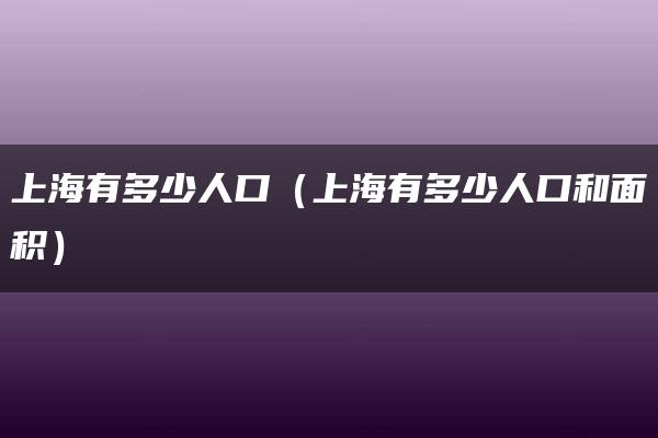 上海有多少人口（上海有多少人口和面积）