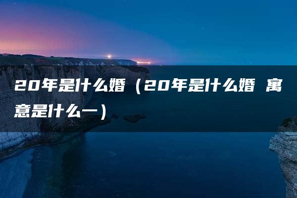 20年是什么婚（20年是什么婚 寓意是什么一）