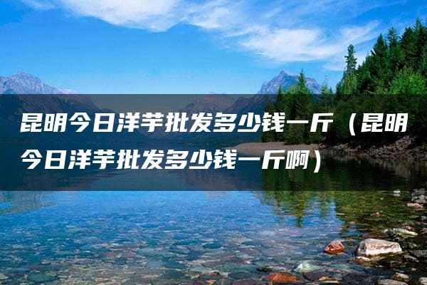 昆明今日洋芋批发多少钱一斤（昆明今日洋芋批发多少钱一斤啊）