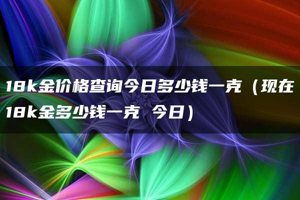 18k金价格查询今日多少钱一克（现在18k金多少钱一克 今日）