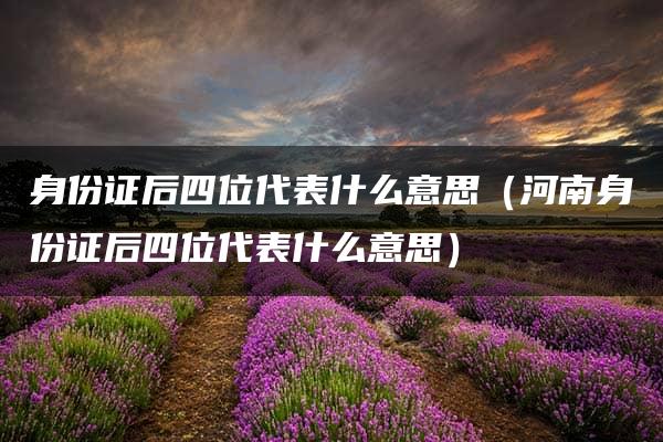 身份证后四位代表什么意思（河南身份证后四位代表什么意思）