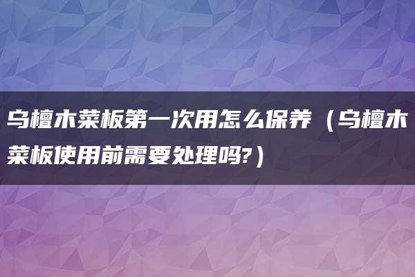 乌檀木菜板第一次用怎么保养（乌檀木菜板使用前需要处理吗?）