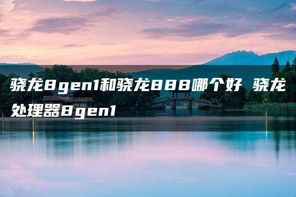 骁龙8gen1和骁龙888哪个好 骁龙处理器8gen1