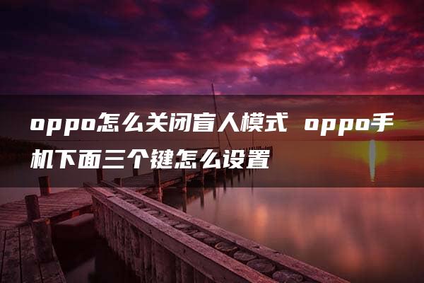 oppo怎么关闭盲人模式 oppo手机下面三个键怎么设置