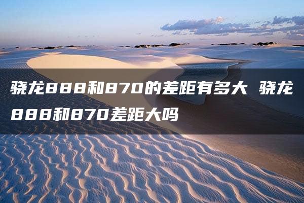 骁龙888和870的差距有多大 骁龙888和870差距大吗