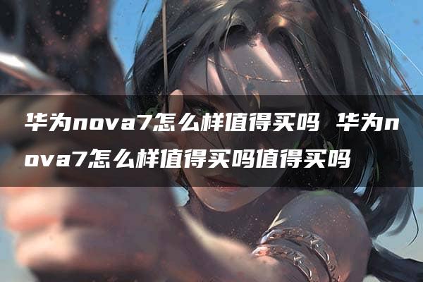 华为nova7怎么样值得买吗 华为nova7怎么样值得买吗值得买吗