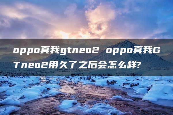 oppo真我gtneo2 oppo真我GTneo2用久了之后会怎么样?