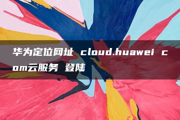 华为定位网址 cloud.huawei com云服务 登陆