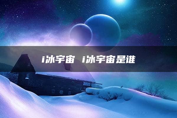 i冰宇宙 i冰宇宙是谁