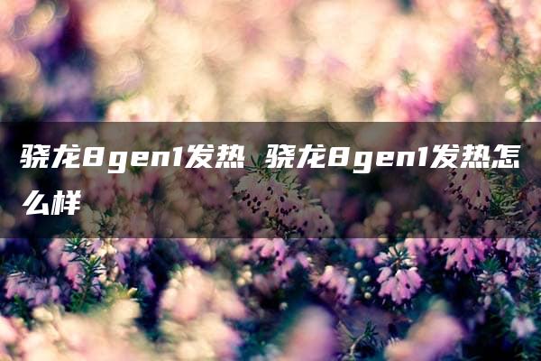 骁龙8gen1发热 骁龙8gen1发热怎么样