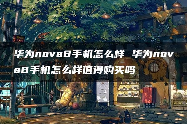 华为nova8手机怎么样 华为nova8手机怎么样值得购买吗