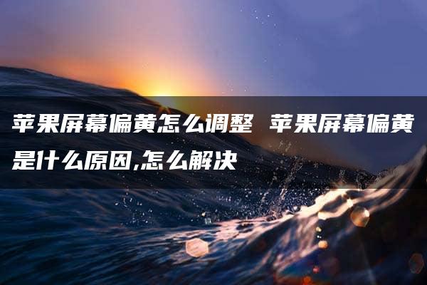 苹果屏幕偏黄怎么调整 苹果屏幕偏黄是什么原因,怎么解决