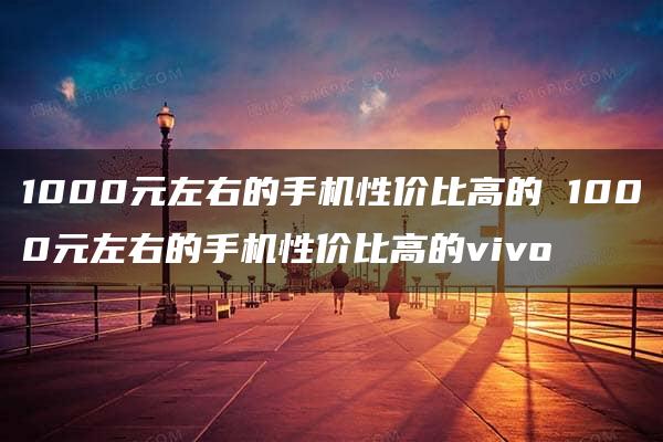 1000元左右的手机性价比高的 1000元左右的手机性价比高的vivo