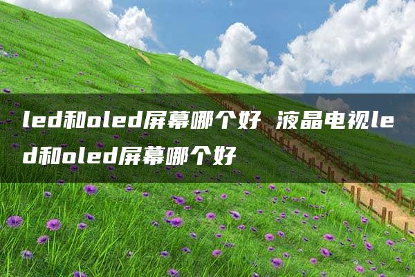 led和oled屏幕哪个好 液晶电视led和oled屏幕哪个好