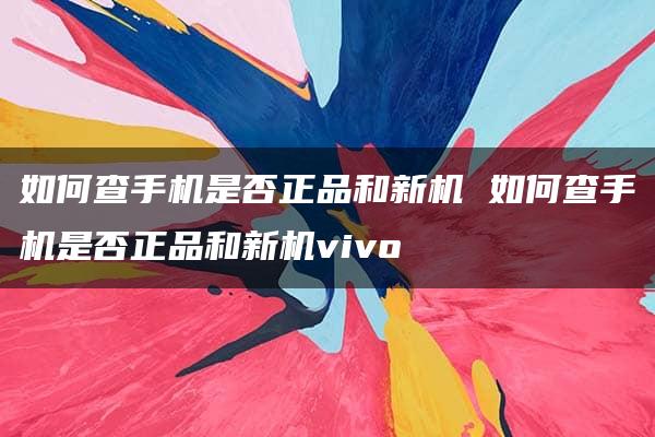 如何查手机是否正品和新机 如何查手机是否正品和新机vivo