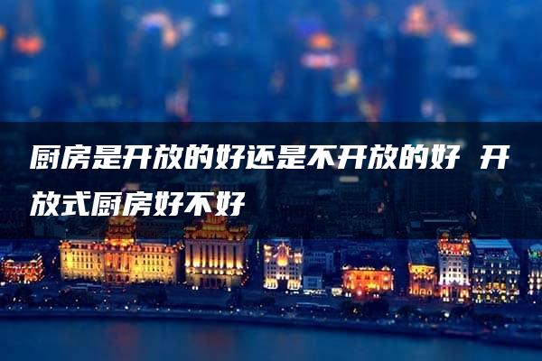 厨房是开放的好还是不开放的好 开放式厨房好不好